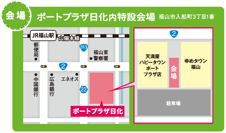 山陽本線JP福山駅 郵便局 中国銀行 広島銀行 エネオス 福山東警察署前 ポートプラザ内 天満屋ハピータウンポートプラザ店とゆめタウン福山の間に会場 手前に駐車場